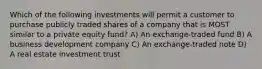 Which of the following investments will permit a customer to purchase publicly traded shares of a company that is MOST similar to a private equity fund? A) An exchange-traded fund B) A business development company C) An exchange-traded note D) A real estate investment trust