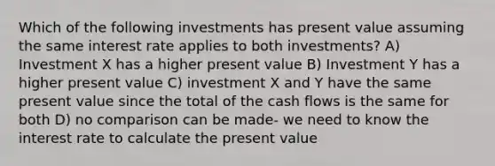 Which of the following investments has present value assuming the same interest rate applies to both investments? A) Investment X has a higher present value B) Investment Y has a higher present value C) investment X and Y have the same present value since the total of the cash flows is the same for both D) no comparison can be made- we need to know the interest rate to calculate the present value