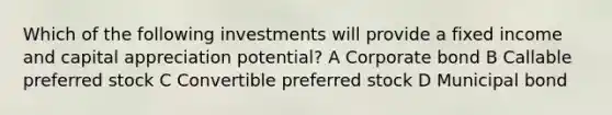 Which of the following investments will provide a fixed income and capital appreciation potential? A Corporate bond B Callable preferred stock C Convertible preferred stock D Municipal bond