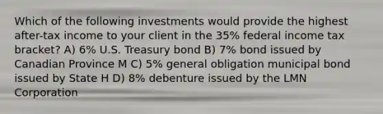 Which of the following investments would provide the highest after-tax income to your client in the 35% federal income tax bracket? A) 6% U.S. Treasury bond B) 7% bond issued by Canadian Province M C) 5% general obligation municipal bond issued by State H D) 8% debenture issued by the LMN Corporation