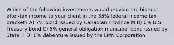 Which of the following investments would provide the highest after-tax income to your client in the 35% federal income tax bracket? A) 7% bond issued by Canadian Province M B) 6% U.S. Treasury bond C) 5% general obligation municipal bond issued by State H D) 8% debenture issued by the LMN Corporation