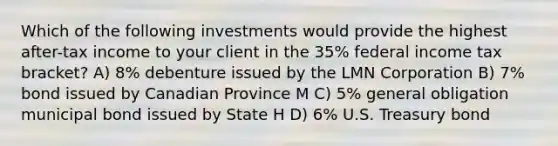 Which of the following investments would provide the highest after-tax income to your client in the 35% federal income tax bracket? A) 8% debenture issued by the LMN Corporation B) 7% bond issued by Canadian Province M C) 5% general obligation municipal bond issued by State H D) 6% U.S. Treasury bond