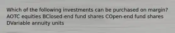 Which of the following investments can be purchased on margin? AOTC equities BClosed-end fund shares COpen-end fund shares DVariable annuity units