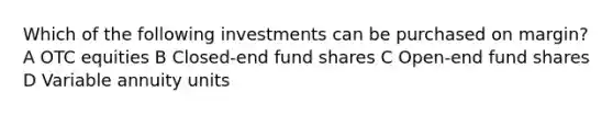 Which of the following investments can be purchased on margin? A OTC equities B Closed-end fund shares C Open-end fund shares D Variable annuity units