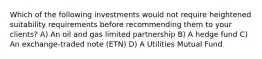 Which of the following investments would not require heightened suitability requirements before recommending them to your clients? A) An oil and gas limited partnership B) A hedge fund C) An exchange-traded note (ETN) D) A Utilities Mutual Fund