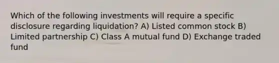 Which of the following investments will require a specific disclosure regarding liquidation? A) Listed common stock B) Limited partnership C) Class A mutual fund D) Exchange traded fund