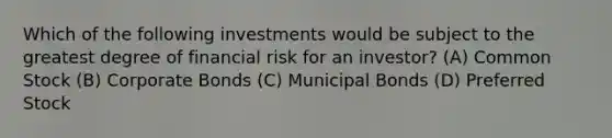 Which of the following investments would be subject to the greatest degree of financial risk for an investor? (A) Common Stock (B) Corporate Bonds (C) Municipal Bonds (D) Preferred Stock