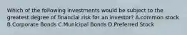 Which of the following investments would be subject to the greatest degree of financial risk for an investor? A.common stock B.Corporate Bonds C.Municipal Bonds D.Preferred Stock