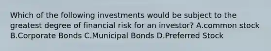 Which of the following investments would be subject to the greatest degree of financial risk for an investor? A.common stock B.Corporate Bonds C.Municipal Bonds D.Preferred Stock