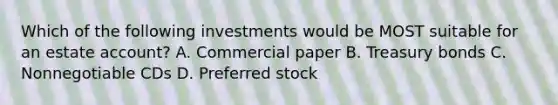 Which of the following investments would be MOST suitable for an estate account? A. Commercial paper B. Treasury bonds C. Nonnegotiable CDs D. Preferred stock