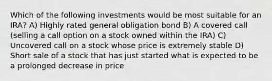 Which of the following investments would be most suitable for an IRA? A) Highly rated general obligation bond B) A covered call (selling a call option on a stock owned within the IRA) C) Uncovered call on a stock whose price is extremely stable D) Short sale of a stock that has just started what is expected to be a prolonged decrease in price