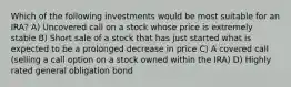 Which of the following investments would be most suitable for an IRA? A) Uncovered call on a stock whose price is extremely stable B) Short sale of a stock that has just started what is expected to be a prolonged decrease in price C) A covered call (selling a call option on a stock owned within the IRA) D) Highly rated general obligation bond