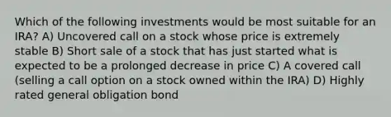 Which of the following investments would be most suitable for an IRA? A) Uncovered call on a stock whose price is extremely stable B) Short sale of a stock that has just started what is expected to be a prolonged decrease in price C) A covered call (selling a call option on a stock owned within the IRA) D) Highly rated general obligation bond