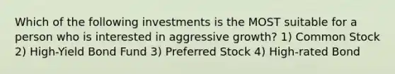 Which of the following investments is the MOST suitable for a person who is interested in aggressive growth? 1) Common Stock 2) High-Yield Bond Fund 3) Preferred Stock 4) High-rated Bond