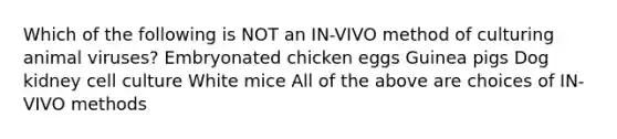 Which of the following is NOT an IN-VIVO method of culturing animal viruses? Embryonated chicken eggs Guinea pigs Dog kidney cell culture White mice All of the above are choices of IN-VIVO methods