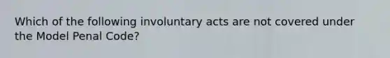 Which of the following involuntary acts are not covered under the Model Penal Code?