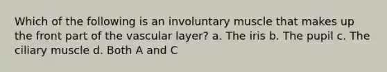 Which of the following is an involuntary muscle that makes up the front part of the vascular layer? a. The iris b. The pupil c. The ciliary muscle d. Both A and C