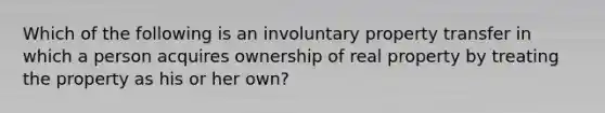 Which of the following is an involuntary property transfer in which a person acquires ownership of real property by treating the property as his or her own?