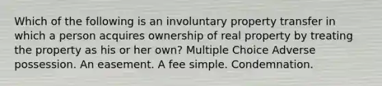 Which of the following is an involuntary property transfer in which a person acquires ownership of real property by treating the property as his or her own? Multiple Choice Adverse possession. An easement. A fee simple. Condemnation.