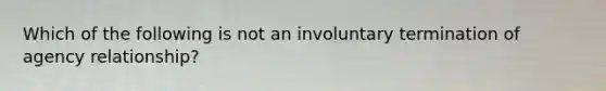 Which of the following is not an involuntary termination of agency relationship?