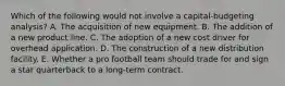 Which of the following would not involve a capital-budgeting analysis? A. The acquisition of new equipment. B. The addition of a new product line. C. The adoption of a new cost driver for overhead application. D. The construction of a new distribution facility. E. Whether a pro football team should trade for and sign a star quarterback to a long-term contract.