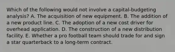 Which of the following would not involve a capital-budgeting analysis? A. The acquisition of new equipment. B. The addition of a new product line. C. The adoption of a new cost driver for overhead application. D. The construction of a new distribution facility. E. Whether a pro football team should trade for and sign a star quarterback to a long-term contract.