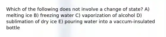 Which of the following does not involve a change of state? A) melting ice B) freezing water C) vaporization of alcohol D) sublimation of dry ice E) pouring water into a vaccum-insulated bottle