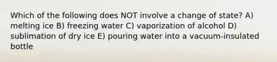 Which of the following does NOT involve a change of state? A) melting ice B) freezing water C) vaporization of alcohol D) sublimation of dry ice E) pouring water into a vacuum-insulated bottle