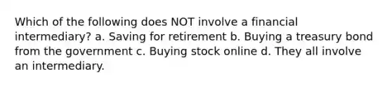 Which of the following does NOT involve a financial intermediary? a. Saving for retirement b. Buying a treasury bond from the government c. Buying stock online d. They all involve an intermediary.