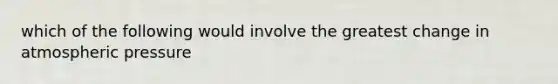 which of the following would involve the greatest change in atmospheric pressure