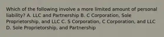 Which of the following involve a more limited amount of personal liability? A. LLC and Partnership B. C Corporation, Sole Proprietorship, and LLC C. S Corporation, C Corporation, and LLC D. Sole Proprietorship, and Partnership