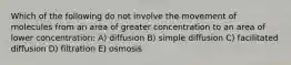 Which of the following do not involve the movement of molecules from an area of greater concentration to an area of lower concentration: A) diffusion B) simple diffusion C) facilitated diffusion D) filtration E) osmosis