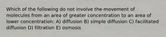 Which of the following do not involve the movement of molecules from an area of greater concentration to an area of lower concentration: A) diffusion B) simple diffusion C) facilitated diffusion D) filtration E) osmosis