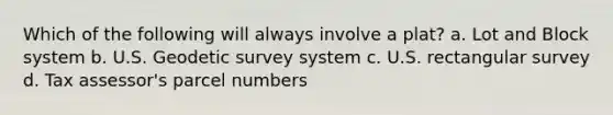 Which of the following will always involve a plat? a. Lot and Block system b. U.S. Geodetic survey system c. U.S. rectangular survey d. Tax assessor's parcel numbers