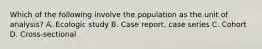 Which of the following involve the population as the unit of analysis? A. Ecologic study B. Case report, case series C. Cohort D. Cross-sectional