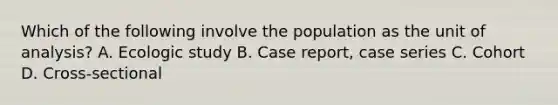 Which of the following involve the population as the unit of analysis? A. Ecologic study B. Case report, case series C. Cohort D. Cross-sectional