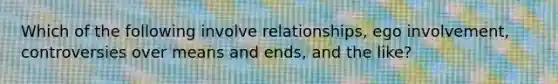 Which of the following involve relationships, ego involvement, controversies over means and ends, and the like?