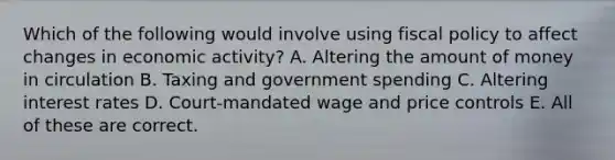 Which of the following would involve using <a href='https://www.questionai.com/knowledge/kPTgdbKdvz-fiscal-policy' class='anchor-knowledge'>fiscal policy</a> to affect changes in economic activity? A. Altering the amount of money in circulation B. Taxing and government spending C. Altering interest rates D. Court-mandated wage and price controls E. All of these are correct.