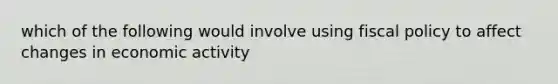 which of the following would involve using fiscal policy to affect changes in economic activity