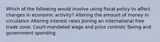 Which of the following would involve using fiscal policy to affect changes in economic activity? Altering the amount of money in circulation Altering interest rates Joining an international free trade zone. Court-mandated wage and price controls Taxing and government spending