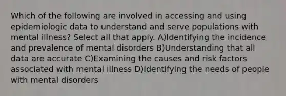 Which of the following are involved in accessing and using epidemiologic data to understand and serve populations with mental illness? Select all that apply. A)Identifying the incidence and prevalence of mental disorders B)Understanding that all data are accurate C)Examining the causes and risk factors associated with mental illness D)Identifying the needs of people with mental disorders