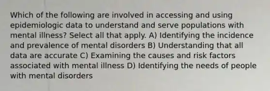 Which of the following are involved in accessing and using epidemiologic data to understand and serve populations with mental illness? Select all that apply. A) Identifying the incidence and prevalence of mental disorders B) Understanding that all data are accurate C) Examining the causes and risk factors associated with mental illness D) Identifying the needs of people with mental disorders