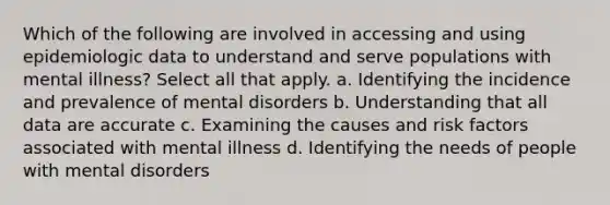 Which of the following are involved in accessing and using epidemiologic data to understand and serve populations with mental illness? Select all that apply. a. Identifying the incidence and prevalence of mental disorders b. Understanding that all data are accurate c. Examining the causes and risk factors associated with mental illness d. Identifying the needs of people with mental disorders