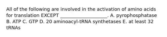 All of the following are involved in the activation of amino acids for translation EXCEPT ____________________. A. pyrophosphatase B. ATP C. GTP D. 20 aminoacyl-tRNA synthetases E. at least 32 tRNAs