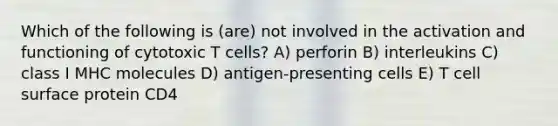 Which of the following is (are) not involved in the activation and functioning of cytotoxic T cells? A) perforin B) interleukins C) class I MHC molecules D) antigen-presenting cells E) T cell surface protein CD4