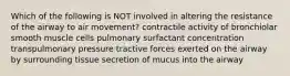 Which of the following is NOT involved in altering the resistance of the airway to air movement? contractile activity of bronchiolar smooth muscle cells pulmonary surfactant concentration transpulmonary pressure tractive forces exerted on the airway by surrounding tissue secretion of mucus into the airway