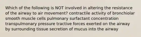 Which of the following is NOT involved in altering the resistance of the airway to air movement? contractile activity of bronchiolar smooth muscle cells pulmonary surfactant concentration transpulmonary pressure tractive forces exerted on the airway by surrounding tissue secretion of mucus into the airway