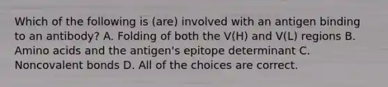 Which of the following is (are) involved with an antigen binding to an antibody? A. Folding of both the V(H) and V(L) regions B. Amino acids and the antigen's epitope determinant C. Noncovalent bonds D. All of the choices are correct.