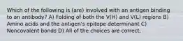 Which of the following is (are) involved with an antigen binding to an antibody? A) Folding of both the V(H) and V(L) regions B) Amino acids and the antigen's epitope determinant C) Noncovalent bonds D) All of the choices are correct.