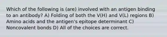 Which of the following is (are) involved with an antigen binding to an antibody? A) Folding of both the V(H) and V(L) regions B) Amino acids and the antigen's epitope determinant C) Noncovalent bonds D) All of the choices are correct.